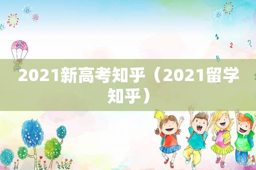 2021新高考知乎（2021留学知乎）