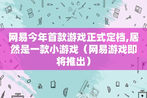 网易今年首款游戏正式定档,居然是一款小游戏（网易游戏即将推出）