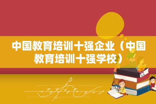 中国教育培训十强企业（中国教育培训十强学校）