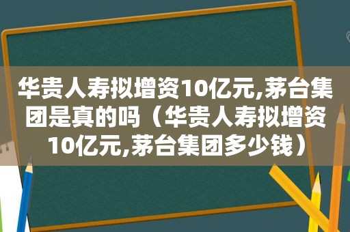 华贵人寿拟增资10亿元,茅台集团是真的吗（华贵人寿拟增资10亿元,茅台集团多少钱）