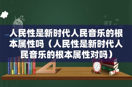 人民性是新时代人民音乐的根本属性吗（人民性是新时代人民音乐的根本属性对吗）