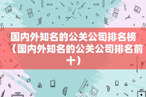 国内外知名的公关公司排名榜（国内外知名的公关公司排名前十）