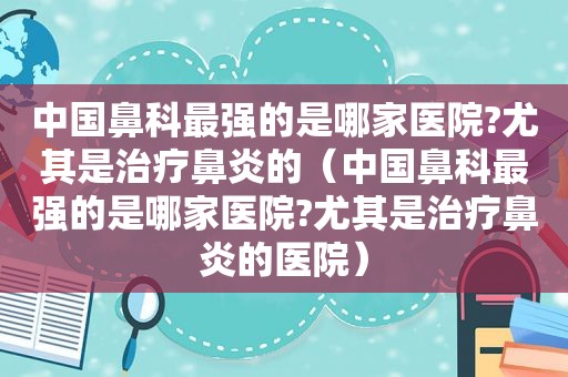 中国鼻科最强的是哪家医院?尤其是治疗鼻炎的（中国鼻科最强的是哪家医院?尤其是治疗鼻炎的医院）