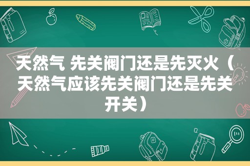 天然气 先关阀门还是先灭火（天然气应该先关阀门还是先关开关）