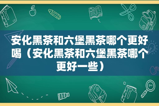 安化黑茶和六堡黑茶哪个更好喝（安化黑茶和六堡黑茶哪个更好一些）