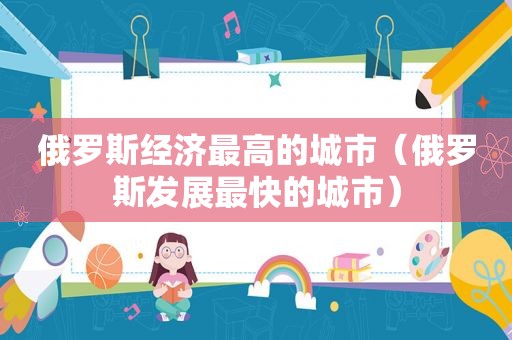 俄罗斯经济最高的城市（俄罗斯发展最快的城市）