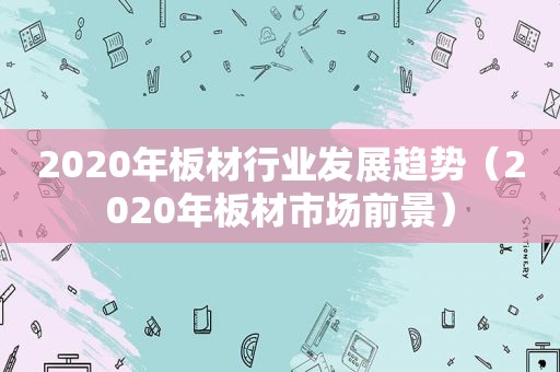 2020年板材行业发展趋势（2020年板材市场前景）