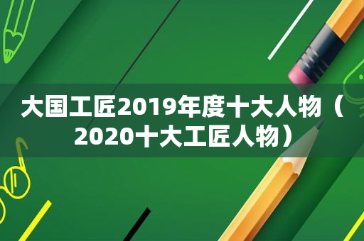 大国工匠2019年度十大人物（2020十大工匠人物）