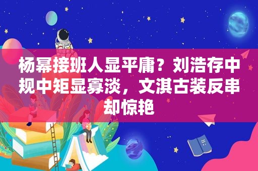 杨幂接班人显平庸？刘浩存中规中矩显寡淡，文淇古装反串却惊艳