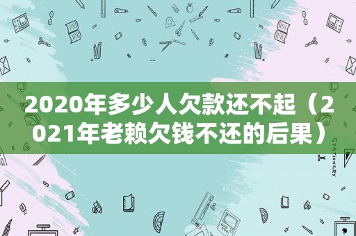 2020年多少人欠款还不起（2021年老赖欠钱不还的后果）