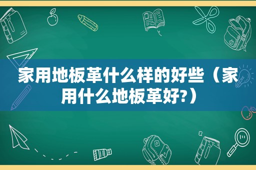 家用地板革什么样的好些（家用什么地板革好?）