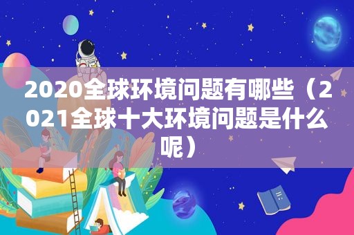 2020全球环境问题有哪些（2021全球十大环境问题是什么呢）