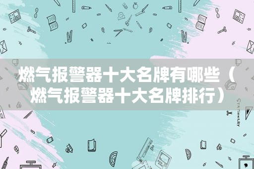 燃气报警器十大名牌有哪些（燃气报警器十大名牌排行）