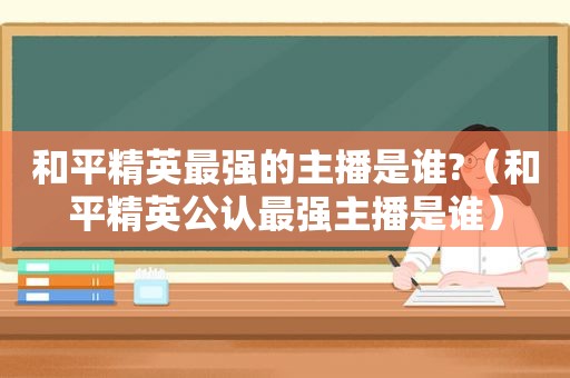 和平精英最强的主播是谁?（和平精英公认最强主播是谁）