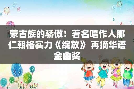 蒙古族的骄傲！著名唱作人那仁朝格实力《绽放》 再摘华语金曲奖