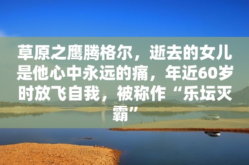 草原之鹰腾格尔，逝去的女儿是他心中永远的痛，年近60岁时放飞自我，被称作“乐坛灭霸”