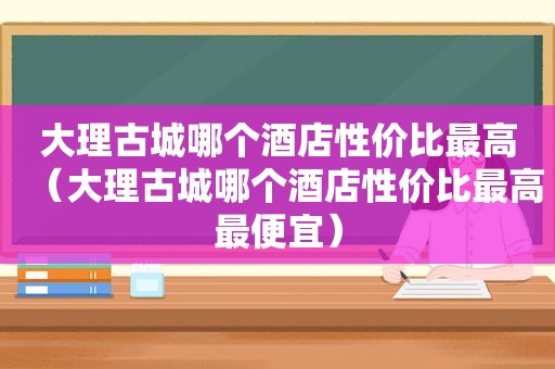 大理古城哪个酒店性价比最高（大理古城哪个酒店性价比最高最便宜）