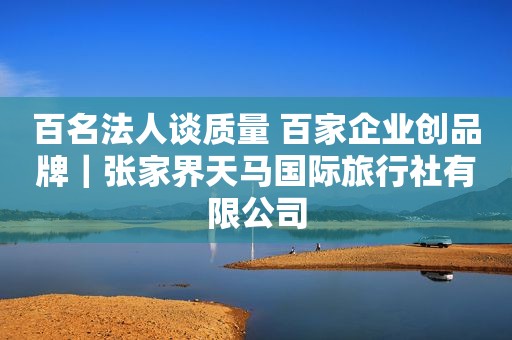 百名法人谈质量 百家企业创品牌｜张家界天马国际旅行社有限公司