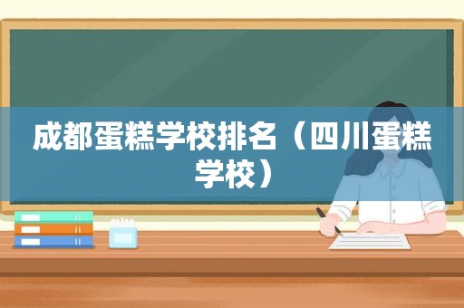 成都蛋糕学校排名（四川蛋糕学校）