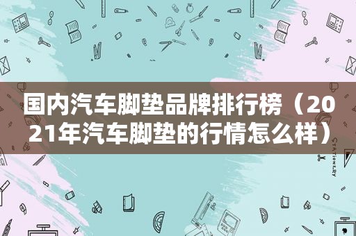 国内汽车脚垫品牌排行榜（2021年汽车脚垫的行情怎么样）