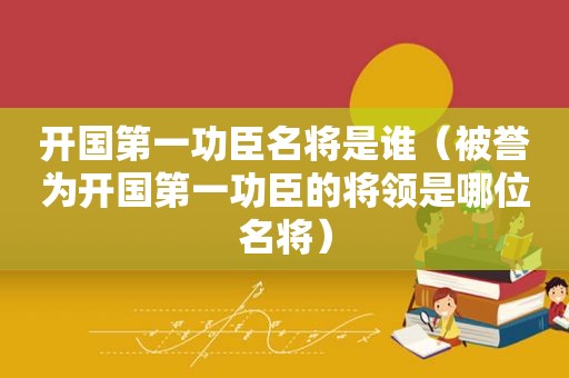 开国第一功臣名将是谁（被誉为开国第一功臣的将领是哪位名将）