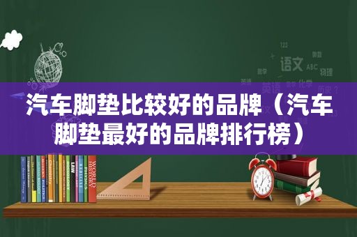 汽车脚垫比较好的品牌（汽车脚垫最好的品牌排行榜）