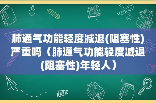 肺通气功能轻度减退(阻塞性)严重吗（肺通气功能轻度减退(阻塞性)年轻人）