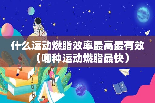 什么运动燃脂效率最高最有效（哪种运动燃脂最快）