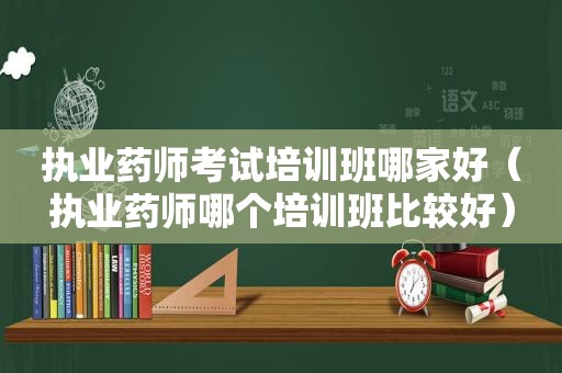 执业药师考试培训班哪家好（执业药师哪个培训班比较好）