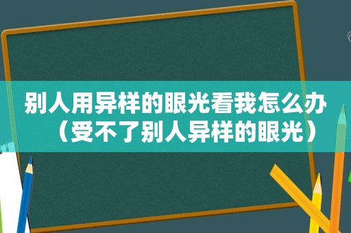 别人用异样的眼光看我怎么办（受不了别人异样的眼光）