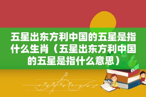 五星出东方利中国的五星是指什么生肖（五星出东方利中国的五星是指什么意思）