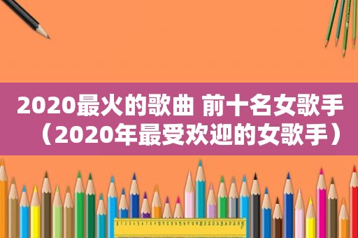 2020最火的歌曲 前十名女歌手（2020年最受欢迎的女歌手）