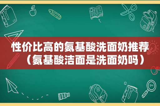 性价比高的氨基酸洗面奶推荐（氨基酸洁面是洗面奶吗）