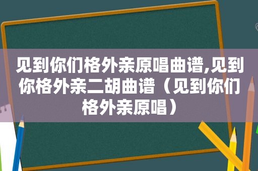 见到你们格外亲原唱曲谱,见到你格外亲二胡曲谱（见到你们格外亲原唱）