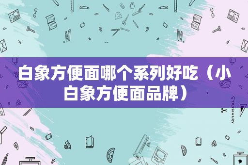 白象方便面哪个系列好吃（小白象方便面品牌）