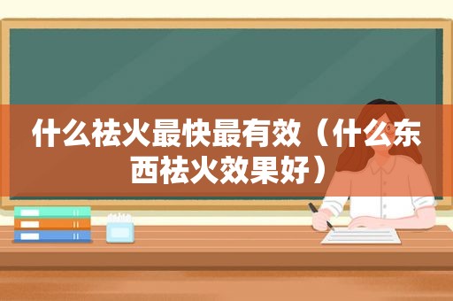 什么祛火最快最有效（什么东西祛火效果好）