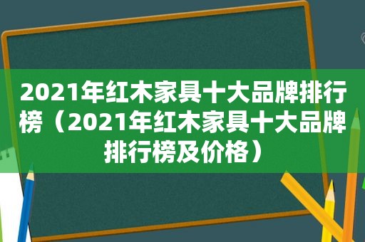 2021年红木家具十大品牌排行榜（2021年红木家具十大品牌排行榜及价格）