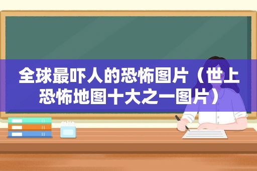 全球最吓人的恐怖图片（世上恐怖地图十大之一图片）