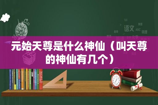 元始天尊是什么神仙（叫天尊的神仙有几个）