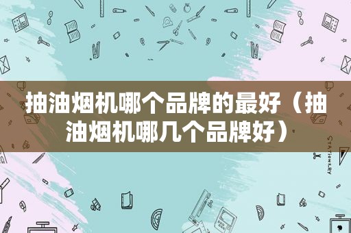 抽油烟机哪个品牌的最好（抽油烟机哪几个品牌好）