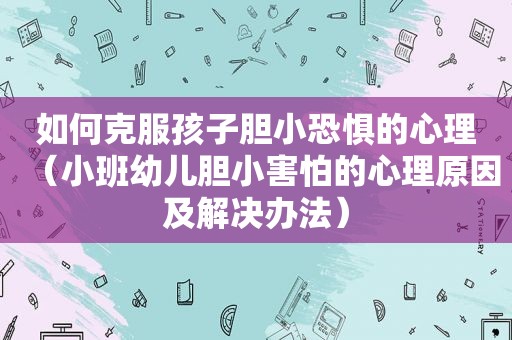 如何克服孩子胆小恐惧的心理（小班幼儿胆小害怕的心理原因及解决办法）