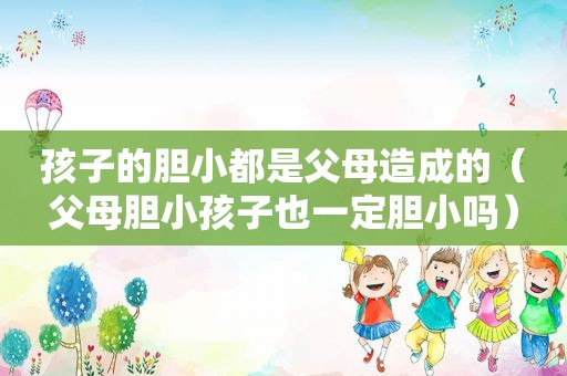 孩子的胆小都是父母造成的（父母胆小孩子也一定胆小吗）