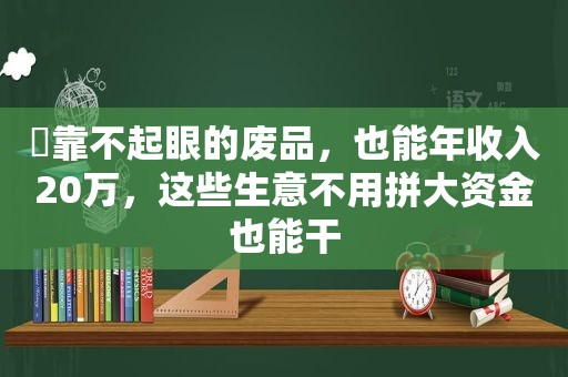 ​靠不起眼的废品，也能年收入20万，这些生意不用拼大资金也能干