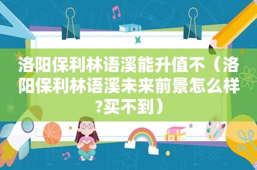 洛阳保利林语溪能升值不（洛阳保利林语溪未来前景怎么样?买不到）