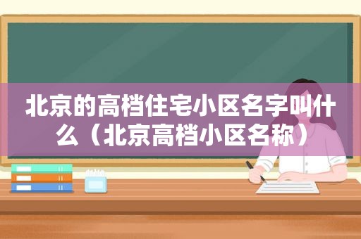 北京的高档住宅小区名字叫什么（北京高档小区名称）