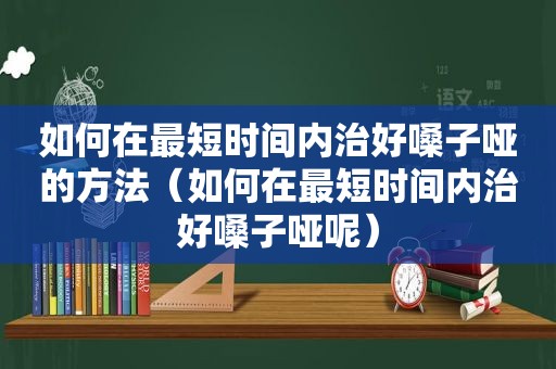 如何在最短时间内治好嗓子哑的方法（如何在最短时间内治好嗓子哑呢）