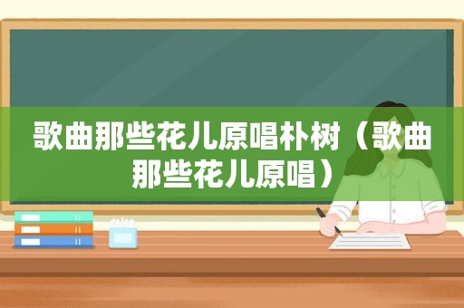 歌曲那些花儿原唱朴树（歌曲那些花儿原唱）