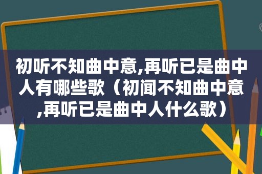 初听不知曲中意,再听已是曲中人有哪些歌（初闻不知曲中意,再听已是曲中人什么歌）