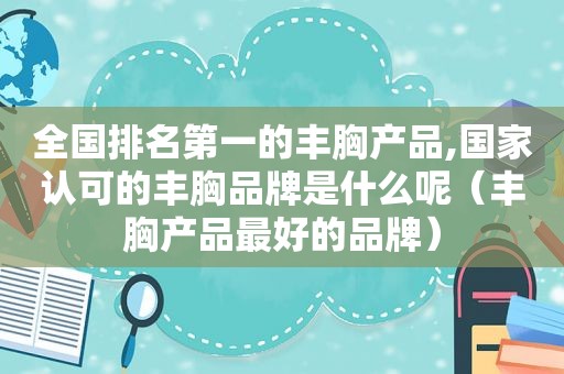 全国排名第一的丰胸产品,国家认可的丰胸品牌是什么呢（丰胸产品最好的品牌）