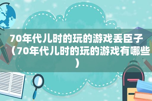 70年代儿时的玩的游戏丢臣子（70年代儿时的玩的游戏有哪些）